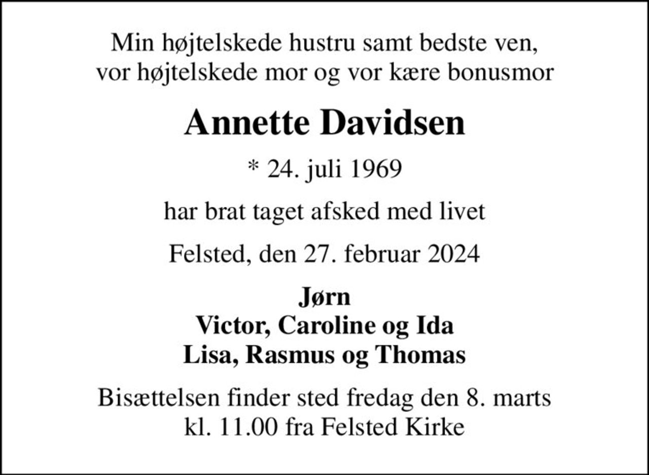Min højtelskede hustru samt bedste ven, vor højtelskede mor og vor kære bonusmor
Annette Davidsen
* 24. juli 1969
har brat taget afsked med livet
Felsted, den 27. februar 2024
Jørn Victor, Caroline og Ida Lisa, Rasmus og Thomas
Bisættelsen finder sted fredag den 8. marts kl. 11.00 fra Felsted Kirke