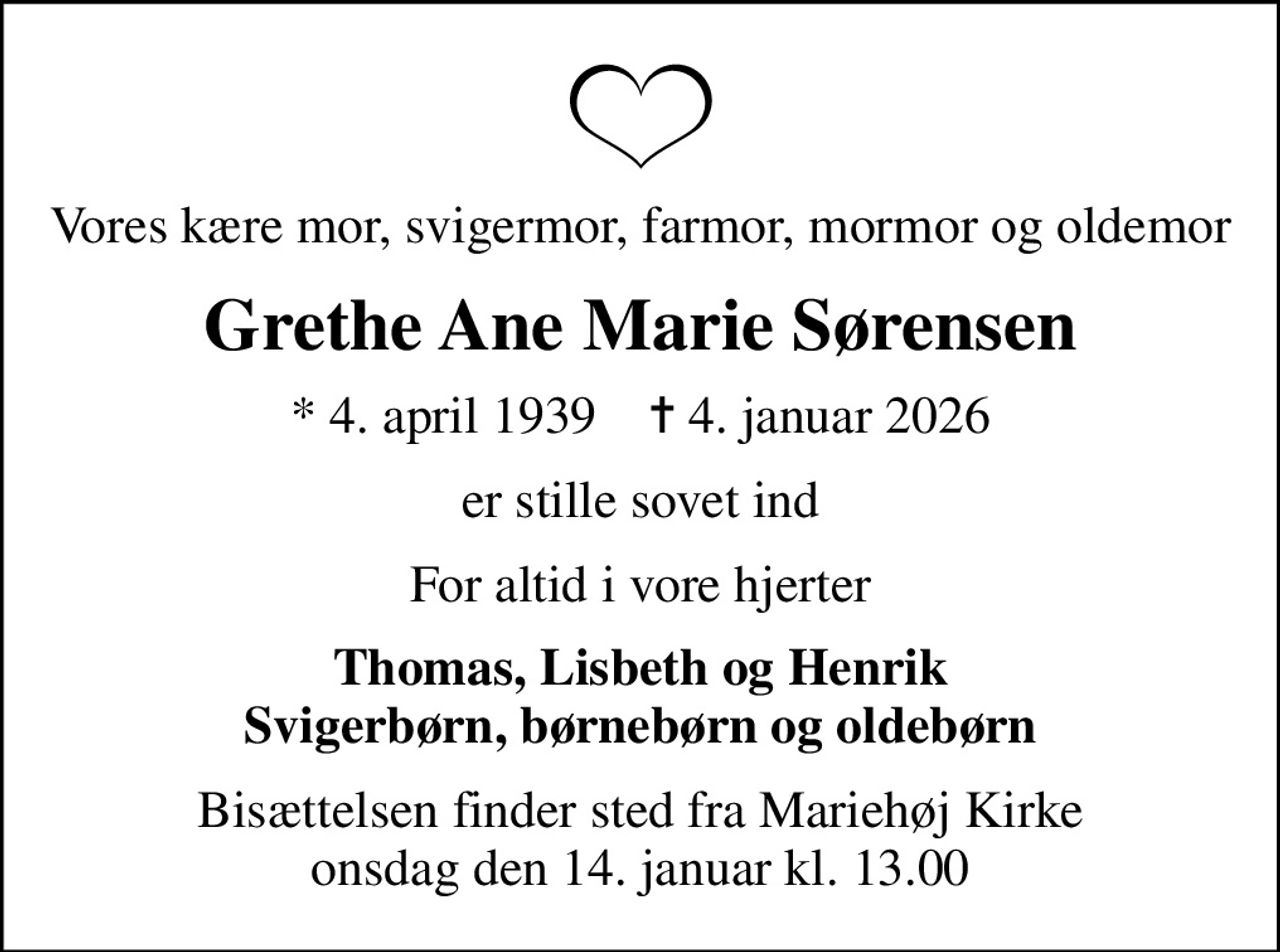 Vores kære mor, svigermor, farmor, mormor og oldemor
Grethe Ane Marie Sørensen
* 4. april 1939    ✝ 4. januar 2026
er stille sovet ind
For altid i vore hjerter
Thomas, Lisbeth og Henrik Svigerbørn, børnebørn og oldebørn
Bisættelsen finder sted fra Mariehøj Kirke  onsdag den 14. januar kl. 13.00