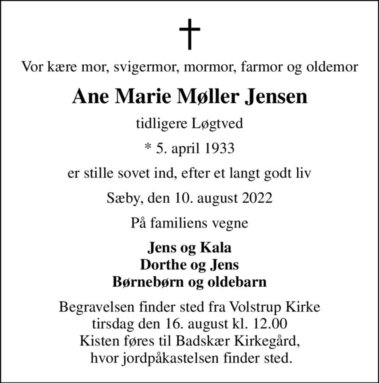 Vor kære mor, svigermor, mormor, farmor og oldemor
Ane Marie Møller Jensen
tidligere Løgtved
* 5. april 1933
er stille sovet ind, efter et langt godt liv
Sæby, den 10. august 2022
På familiens vegne
Jens og Kala Dorthe og Jens Børnebørn og oldebarn
Begravelsen finder sted fra Volstrup Kirke  tirsdag den 16. august kl. 12.00  Kisten føres til Badskær Kirkegård,  hvor jordpåkastelsen finder sted.