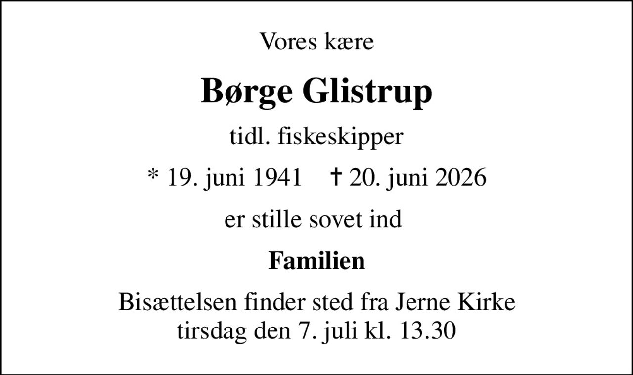 Vores kære
Børge Glistrup
tidl. fiskeskipper
* 19. juni 1941    ✝ 20. juni 2026
er stille sovet ind 
Familien
Bisættelsen finder sted fra Jerne Kirke  tirsdag den 7. juli kl. 13.30