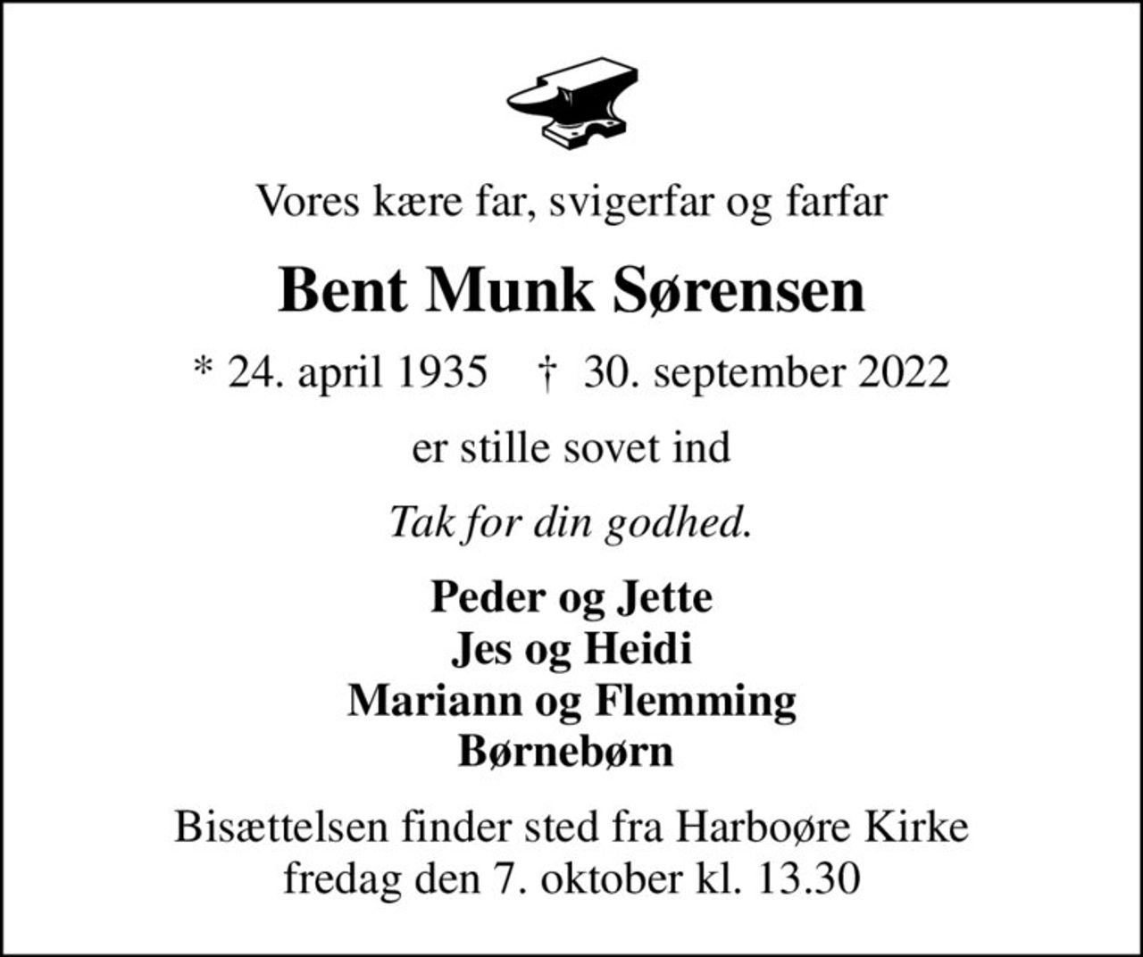 Vores kære far, svigerfar og farfar
Bent Munk Sørensen
* 24. april 1935    ✝ 30. september 2022
er stille sovet ind
Tak for din godhed.
Peder og Jette Jes og Heidi Mariann og Flemming Børnebørn 
Bisættelsen finder sted fra Harboøre Kirke  fredag den 7. oktober kl. 13.30