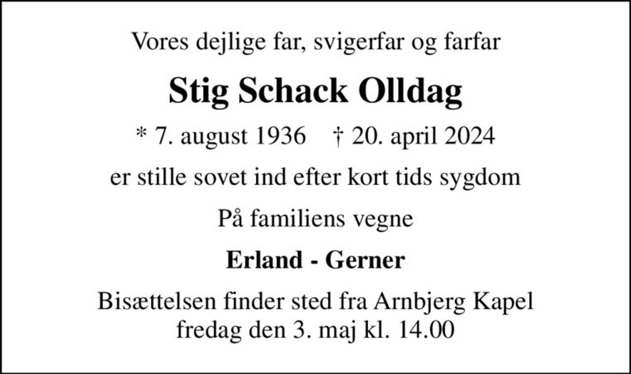 Vores dejlige far, svigerfar og farfar
Stig Schack Olldag
* 7. august 1936    ✝ 20. april 2024
er stille sovet ind efter kort tids sygdom
På familiens vegne
Erland - Gerner
Bisættelsen finder sted fra Arnbjerg Kapel  fredag den 3. maj kl. 14.00