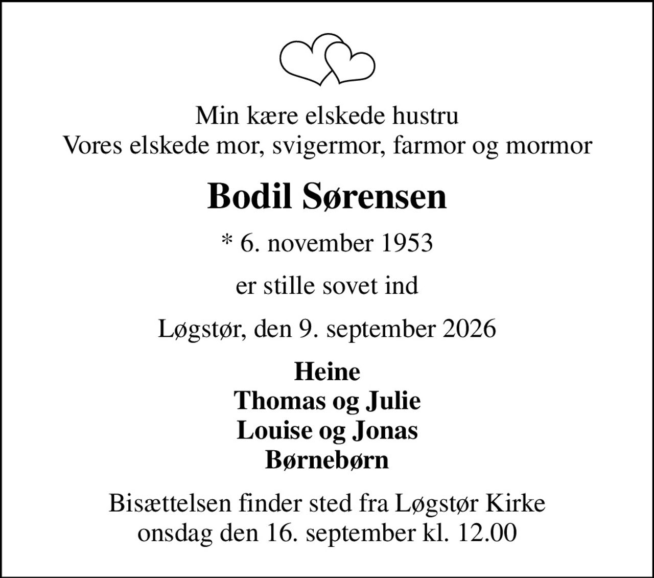Min kære elskede hustru Vores elskede mor, svigermor, farmor og mormor
Bodil Sørensen
* 6. november 1953
er stille sovet ind
Løgstør, den 9. september 2026
Heine Thomas og Julie Louise og Jonas Børnebørn
Bisættelsen finder sted fra Løgstør Kirke  onsdag den 16. september kl. 12.00