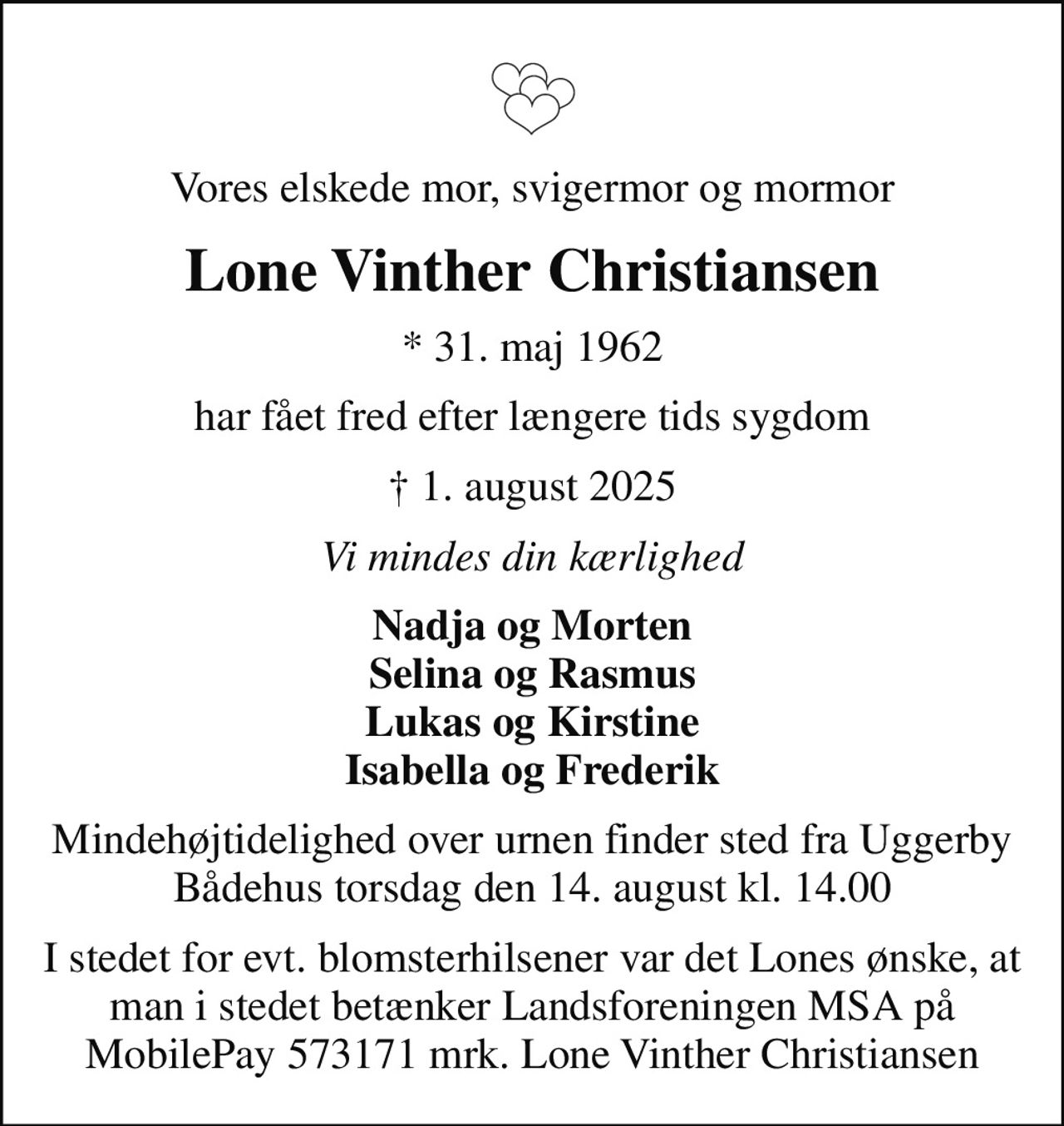 Vores elskede mor, svigermor og mormor
Lone Vinther Christiansen
* 31. maj 1962
har fået fred efter længere tids sygdom
 1. august 2025
Vi mindes din kærlighed
Nadja og Morten Selina og Rasmus Lukas og Kirstine Isabella og Frederik
Mindehøjtidelighed over urnen finder sted fra Uggerby Bådehus torsdag den 14. august kl. 14.00
I stedet for evt. blomsterhilsener var det Lones ønske, at man i stedet betænker Landsforeningen MSA på MobilePay 573171 mrk. Lone Vinther Christiansen
