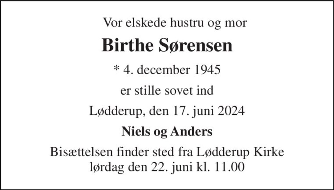 Vor elskede hustru og mor 
Birthe Sørensen 
* 4. december 1945 
er stille sovet ind 
Lødderup, den 17. juni 2024 
Niels og Anders 
Bisættelsen finder sted fra Lødderup Kirke lørdag den 22. juni kl. 11.00