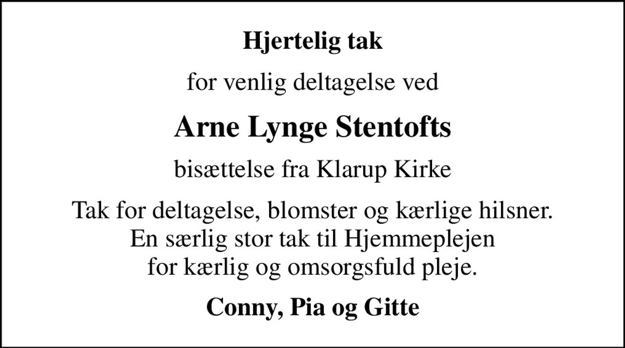 Hjertelig tak
for venlig deltagelse ved
Arne Lynge Stentofts
bisættelse fra Klarup Kirke
Tak for deltagelse, blomster og kærlige hilsner. En særlig stor tak til Hjemmeplejen for kærlig og omsorgsfuld pleje.
Conny, Pia og Gitte