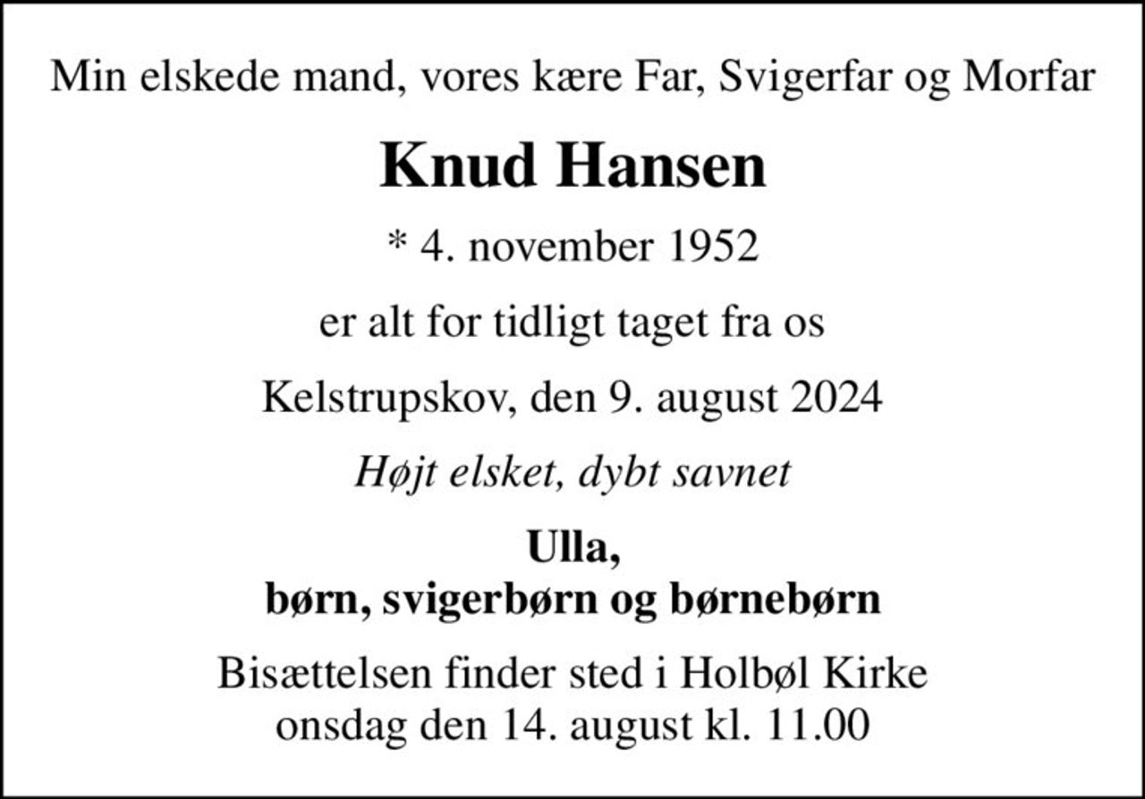 Min elskede mand, vores kære Far, Svigerfar og Morfar
Knud Hansen
* 4. november 1952
er alt for tidligt taget fra os
Kelstrupskov, den 9. august 2024
Højt elsket, dybt savnet
Ulla, børn, svigerbørn og børnebørn
Bisættelsen finder sted i Holbøl Kirke  onsdag den 14. august kl. 11.00