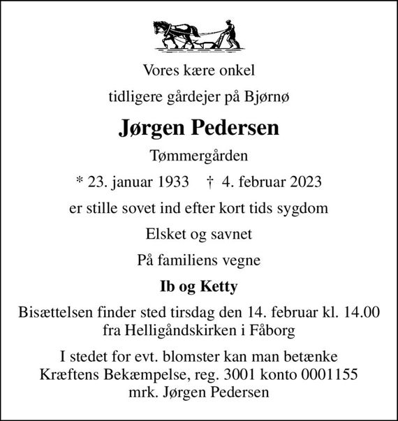 Vores kære onkel
tidligere gårdejer på Bjørnø
Jørgen Pedersen
Tømmergården
* 23. januar 1933    &#x271d; 4. februar 2023
er stille sovet ind efter kort tids sygdom
Elsket og savnet
På familiens vegne
Ib og Ketty
Bisættelsen finder sted tirsdag den 14. februar kl. 14.00 fra Helligåndskirken i Fåborg
I stedet for evt. blomster kan man betænke
					Kræftens Bekæmpelse reg.3001konto0001155mrk. Jørgen
					Pedersen