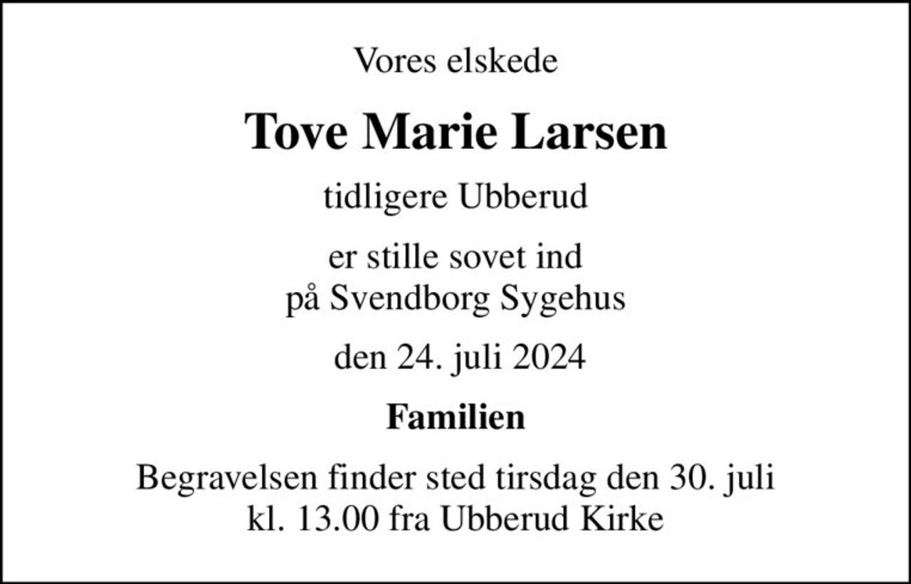 Vores elskede
Tove Marie Larsen
tidligere Ubberud
er stille sovet ind på Svendborg Sygehus
 den 24. juli 2024
Familien
Begravelsen finder sted tirsdag den 30. juli kl. 13.00 fra Ubberud Kirke