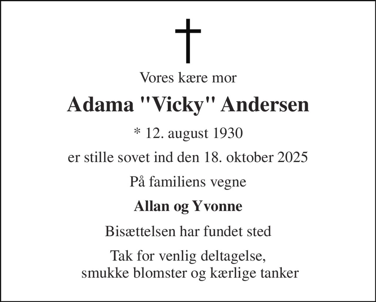 Vores kære mor 
Adama "Vicky" Andersen 
* 12. august 1930 
er stille sovet ind den 18. oktober 2025 
På familiens vegne 
Allan og Yvonne 
Bisættelsen har fundet sted 
Tak for venlig deltagelse,  smukke blomster og kærlige tanker