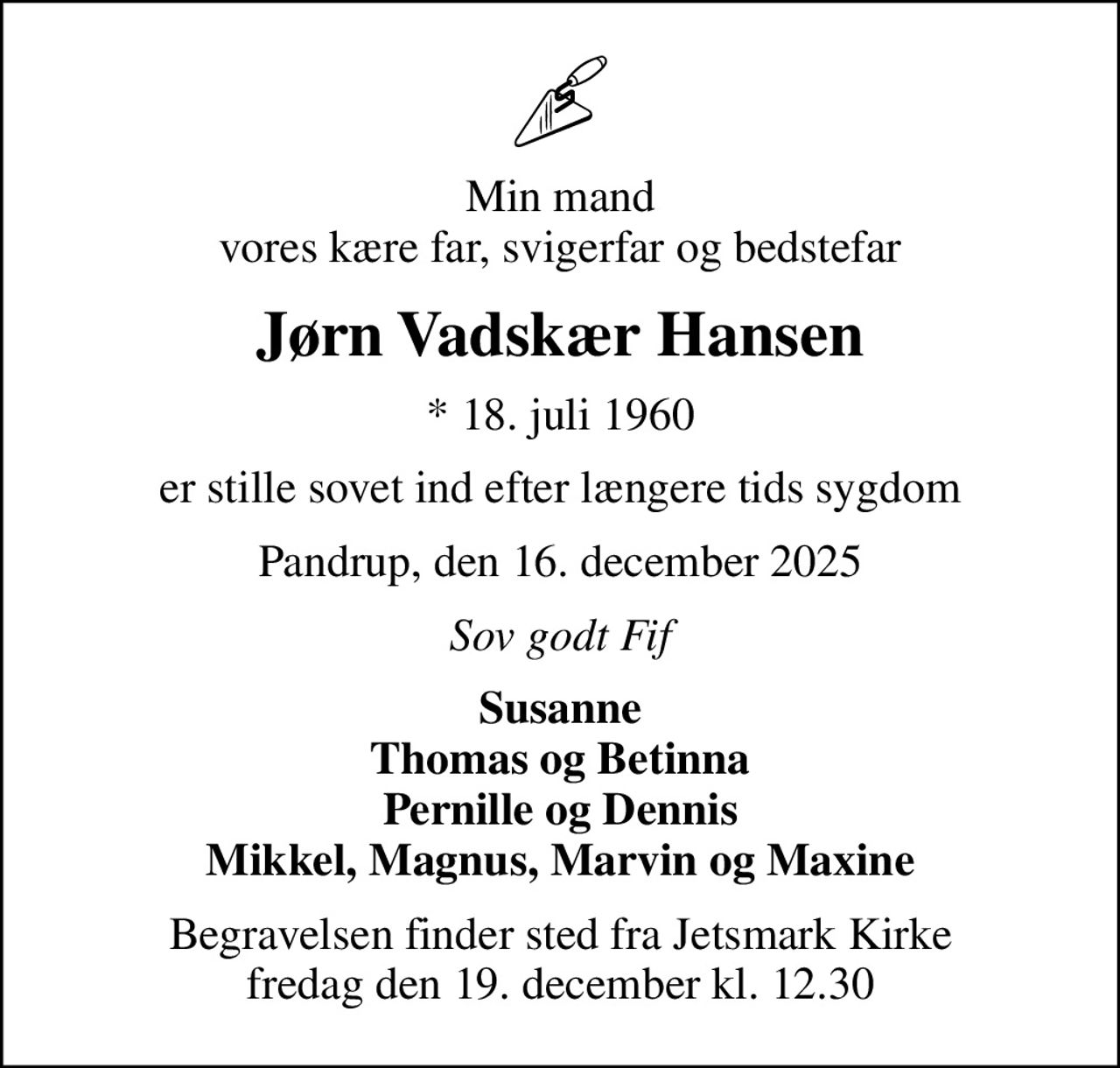 Min mand vores kære far, svigerfar og bedstefar
Jørn Vadskær Hansen
* 18. juli 1960
er stille sovet ind efter længere tids sygdom
Pandrup, den 16. december 2025
Sov godt Fif
Susanne Thomas og Betinna Pernille og Dennis Mikkel, Magnus, Marvin og Maxine
Begravelsen finder sted fra Jetsmark Kirke  fredag den 19. december kl. 12.30