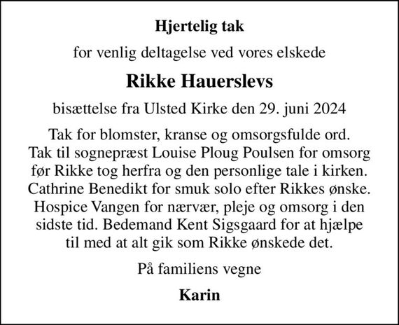 Hjertelig tak
for venlig deltagelse ved vores elskede
Rikke Hauerslevs
bisættelse fra Ulsted Kirke den 29. juni 2024
Tak for blomster, kranse og omsorgsfulde ord. Tak til sognepræst Louise Ploug Poulsen for omsorg før Rikke tog herfra og den personlige tale i kirken. Cathrine Benedikt for smuk solo efter Rikkes ønske. Hospice Vangen for nærvær, pleje og omsorg i den sidste tid. Bedemand Kent Sigsgaard for at hjælpe til med at alt gik som Rikke ønskede det.
På familiens vegne
Karin