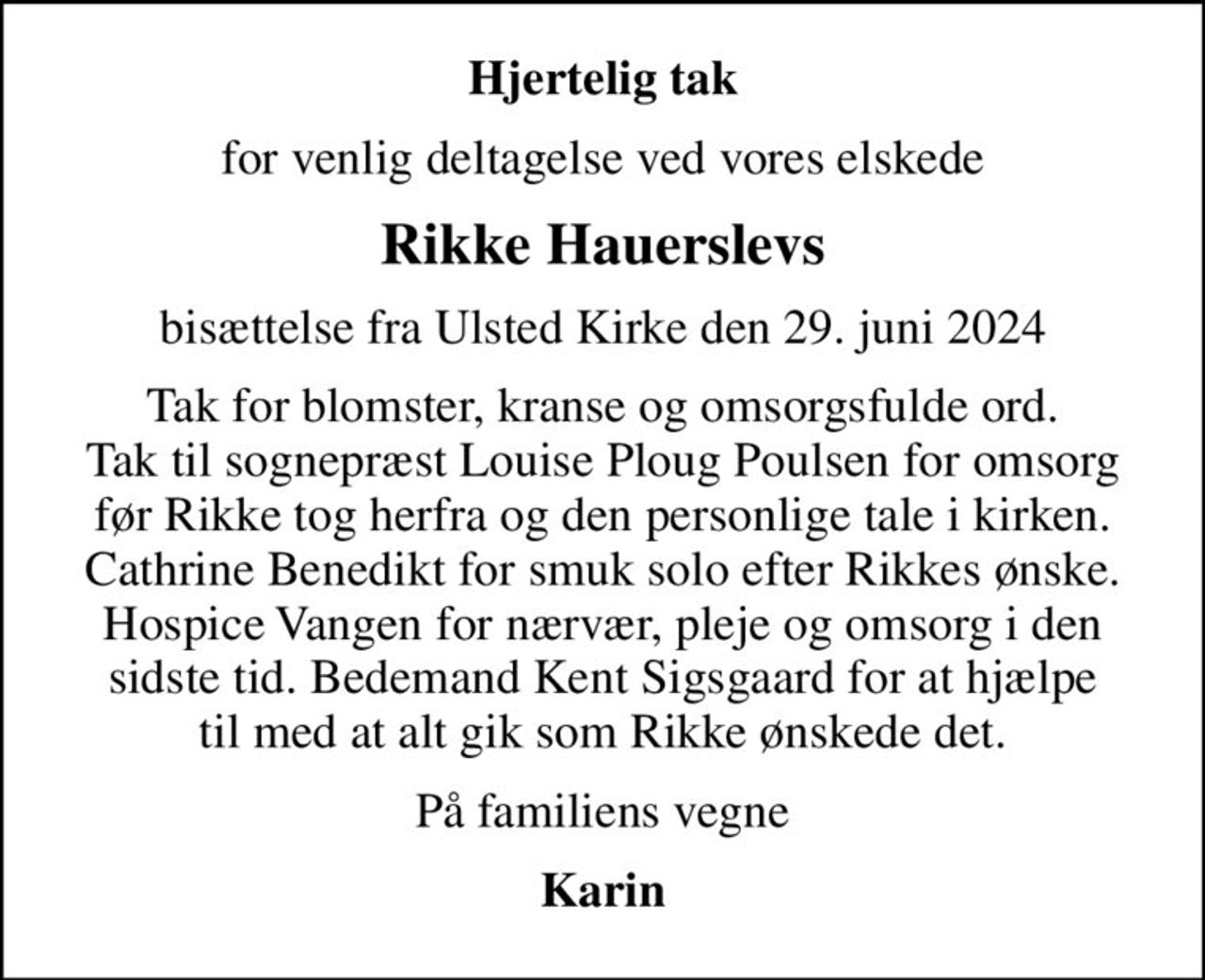Hjertelig tak
for venlig deltagelse ved vores elskede
Rikke Hauerslevs
bisættelse fra Ulsted Kirke den 29. juni 2024
Tak for blomster, kranse og omsorgsfulde ord. Tak til sognepræst Louise Ploug Poulsen for omsorg før Rikke tog herfra og den personlige tale i kirken. Cathrine Benedikt for smuk solo efter Rikkes ønske. Hospice Vangen for nærvær, pleje og omsorg i den sidste tid. Bedemand Kent Sigsgaard for at hjælpe til med at alt gik som Rikke ønskede det.
På familiens vegne
Karin