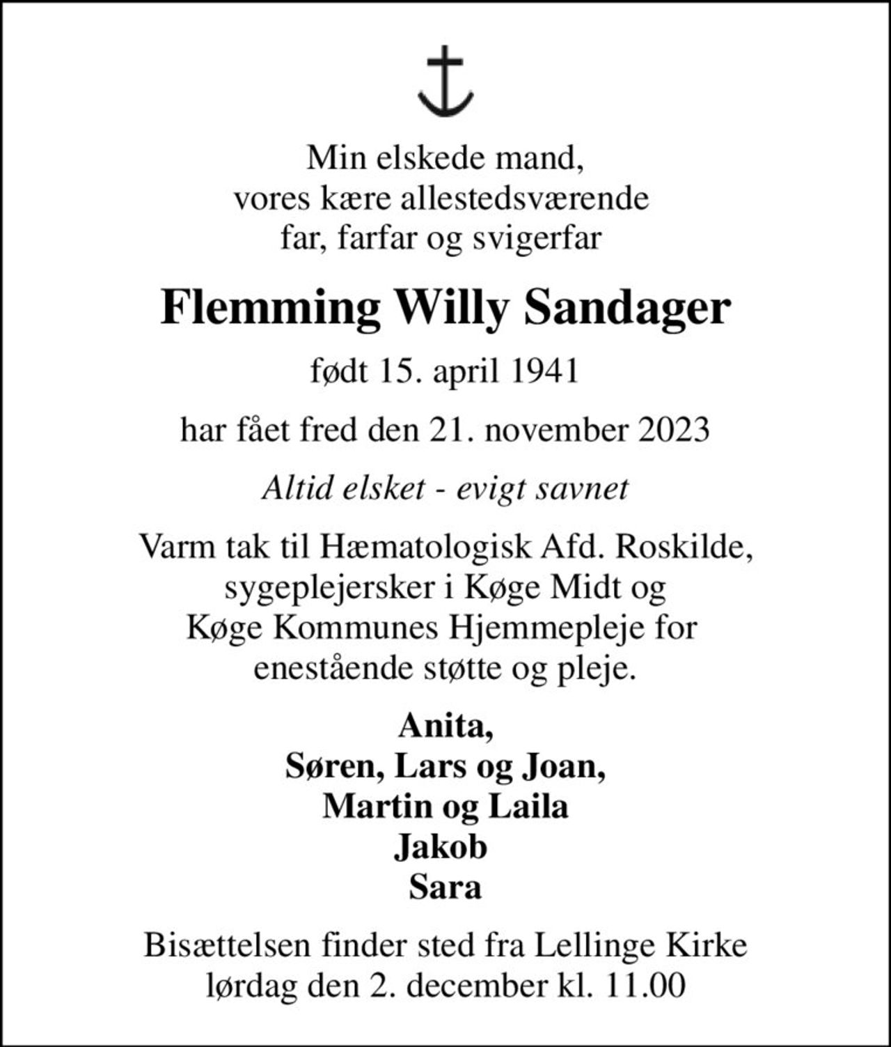 Min elskede mand, vores kære allestedsværende  far, farfar og svigerfar 
Flemming Willy Sandager
født 15. april 1941
har fået fred den 21. november 2023
Altid elsket - evigt savnet
Varm tak til Hæmatologisk Afd. Roskilde, sygeplejersker i Køge Midt og Køge Kommunes Hjemmepleje for  enestående støtte og pleje.
Anita, Søren, Lars og Joan, Martin og Laila Jakob  Sara
Bisættelsen finder sted fra Lellinge Kirke  lørdag den 2. december kl. 11.00