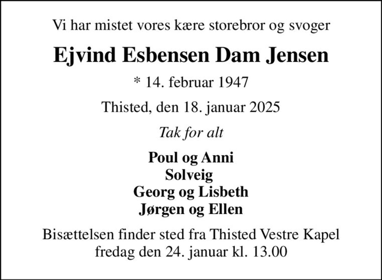 Vi har mistet vores kære storebror og svoger
Ejvind Esbensen Dam Jensen
* 14. februar 1947
Thisted, den 18. januar 2025
Tak for alt
Poul og Anni Solveig  Georg og Lisbeth Jørgen og Ellen
Bisættelsen finder sted fra Thisted Vestre Kapel  fredag den 24. januar kl. 13.00