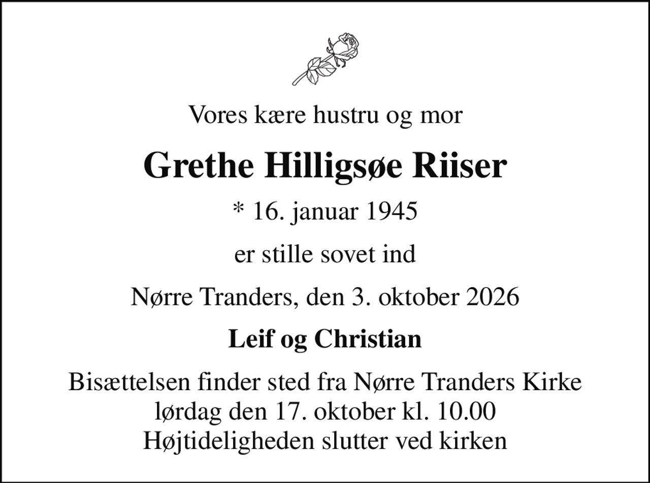 Vores kære hustru og mor
Grethe Hilligsøe Riiser
* 16. januar 1945
er stille sovet ind
Nørre Tranders, den 3. oktober 2026
Leif og Christian
Bisættelsen finder sted fra Nørre Tranders Kirke  lørdag den 17. oktober kl. 10.00  Højtideligheden slutter ved kirken