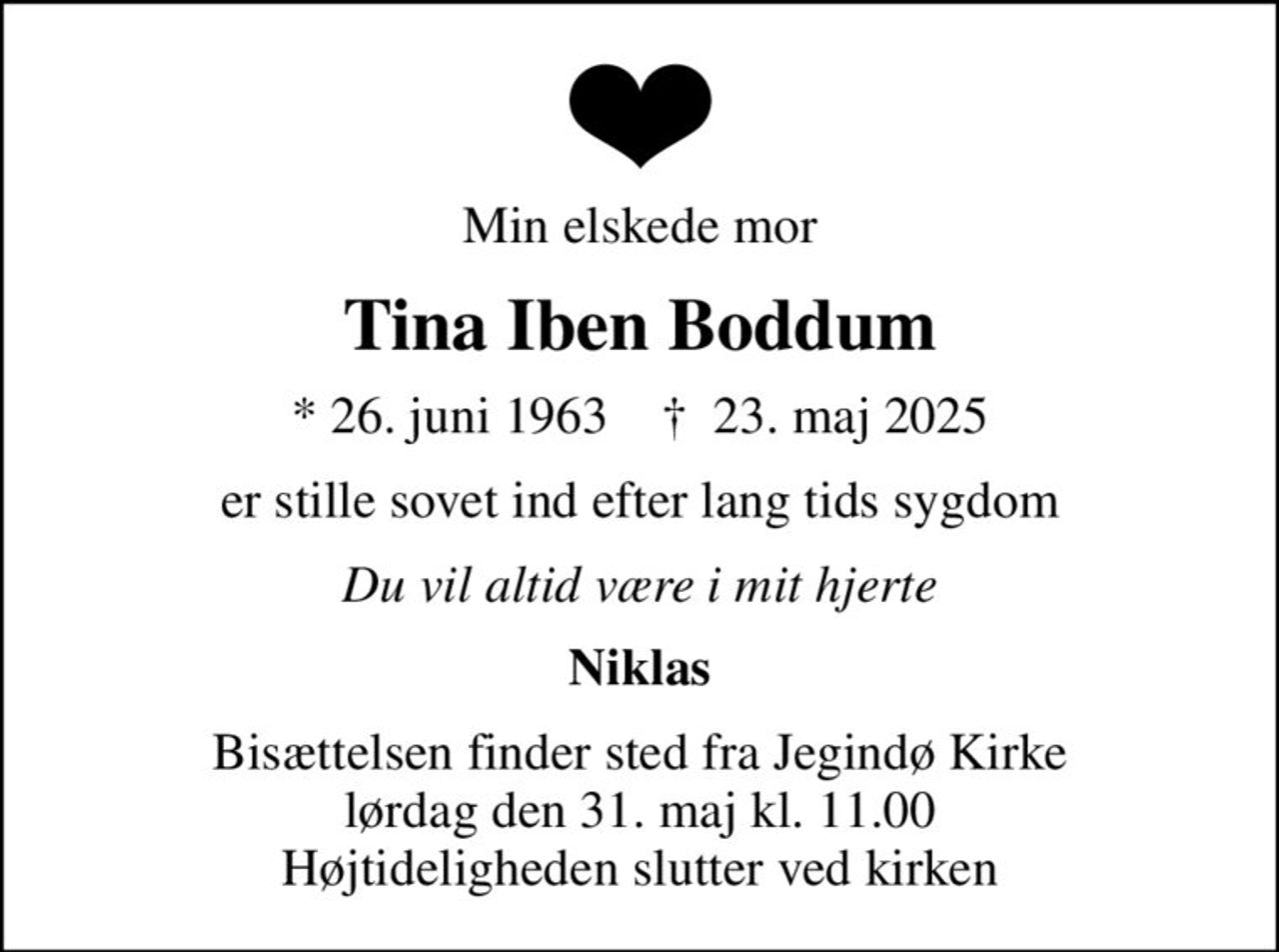 Min elskede mor
Tina Iben Boddum
* 26. juni 1963    ✝ 23. maj 2025
er stille sovet ind efter lang tids sygdom
Du vil altid være i mit hjerte
Niklas
Bisættelsen finder sted fra Jegindø Kirke  lørdag den 31. maj kl. 11.00  Højtideligheden slutter ved kirken