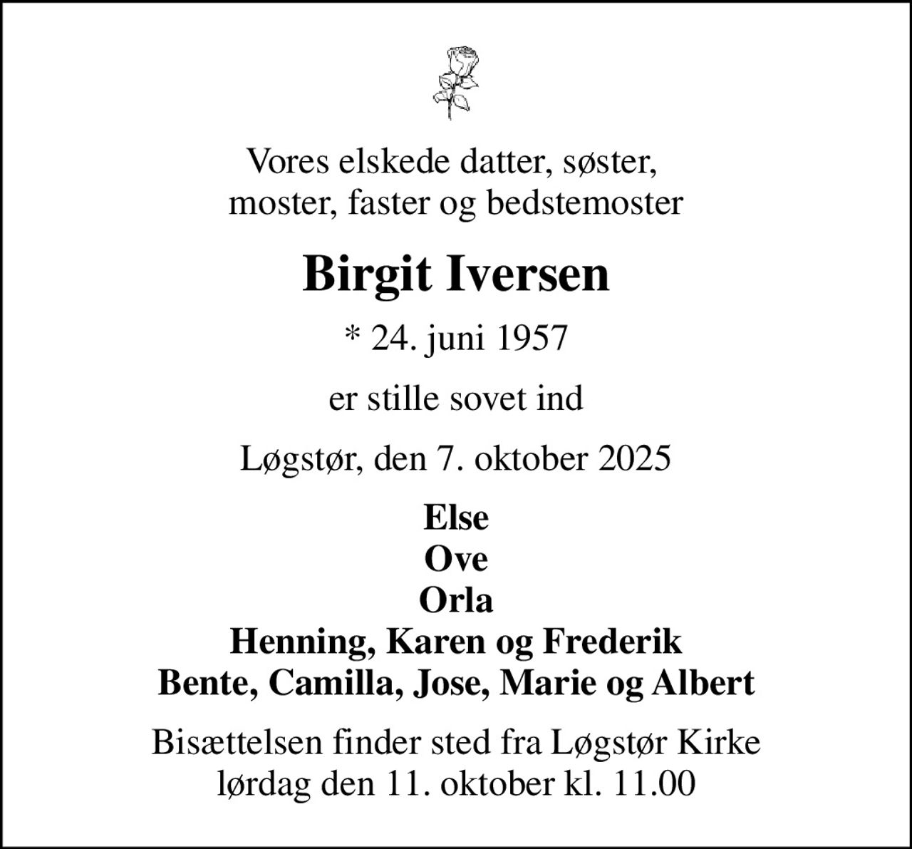 Vores elskede datter, søster,  moster, faster og bedstemoster
Birgit Iversen
* 24. juni 1957
er stille sovet ind
Løgstør, den 7. oktober 2025
Else Ove Orla Henning, Karen og Frederik Bente, Camilla, Jose, Marie og Albert
Bisættelsen finder sted fra Løgstør Kirke  lørdag den 11. oktober kl. 11.00