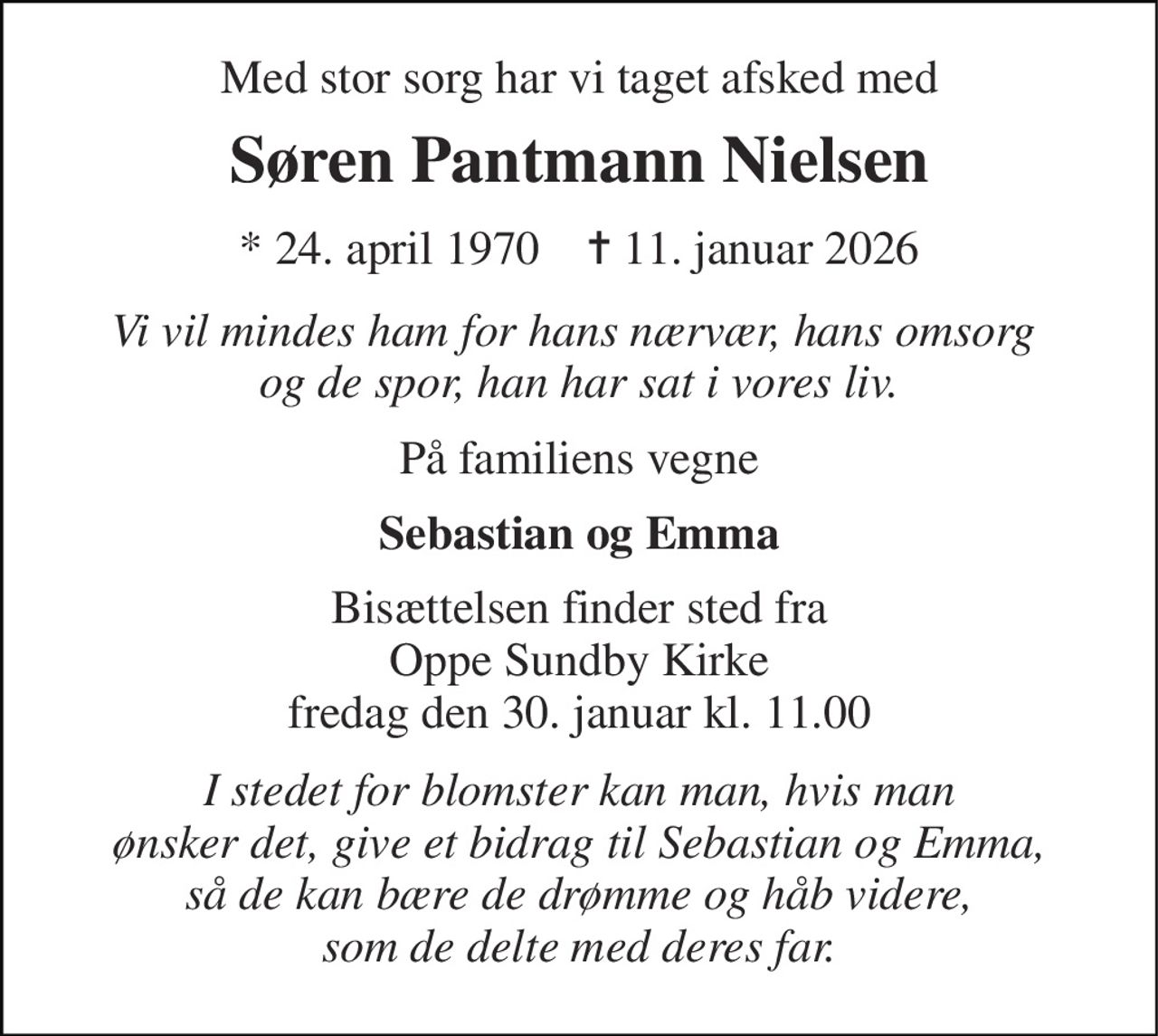 Med stor sorg har vi taget afsked med 
Søren Pantmann Nielsen 
*​ 24. april 1970​    ✝​ 11. januar 2026 
Vi vil mindes ham for hans nærvær, hans omsorg  og de spor, han har sat i vores liv. 
På familiens vegne 
Sebastian og Emma 
Bisættelsen​ finder sted fra Oppe Sundby Kirke​ fredag den 30. januar​ kl. 11.00 
I stedet for blomster kan man, hvis man ønsker det, give et bidrag til Sebastian og Emma, så de kan bære de drømme og håb videre, som de delte med deres far.