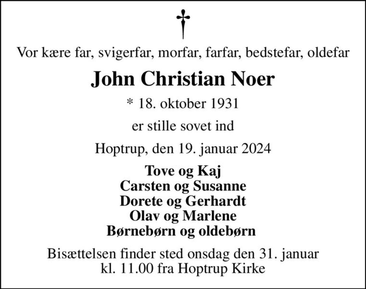 Vor kære far, svigerfar, morfar, farfar, bedstefar, oldefar
John Christian Noer
* 18. oktober 1931
er stille sovet ind
Hoptrup, den 19. januar 2024
Tove og Kaj Carsten og Susanne Dorete og Gerhardt Olav og Marlene Børnebørn og oldebørn 
Bisættelsen finder sted onsdag den 31. januar kl. 11.00 fra Hoptrup Kirke
