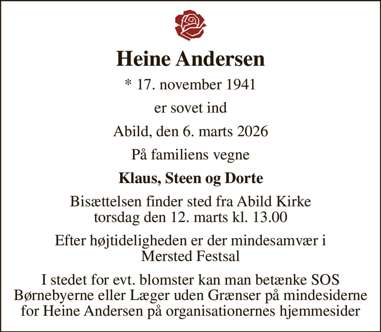 Heine Andersen
* 17. november 1941
er sovet ind
Abild, den 6. marts 2026
På familiens vegne
Klaus, Steen og Dorte
Bisættelsen finder sted fra Abild Kirke  torsdag den 12. marts kl. 13.00 
Efter højtideligheden er der mindesamvær i Mersted Festsal
I stedet for evt. blomster kan man betænke SOS Børnebyerne eller Læger uden Grænser på mindesiderne for Heine Andersen på organisationernes hjemmesider