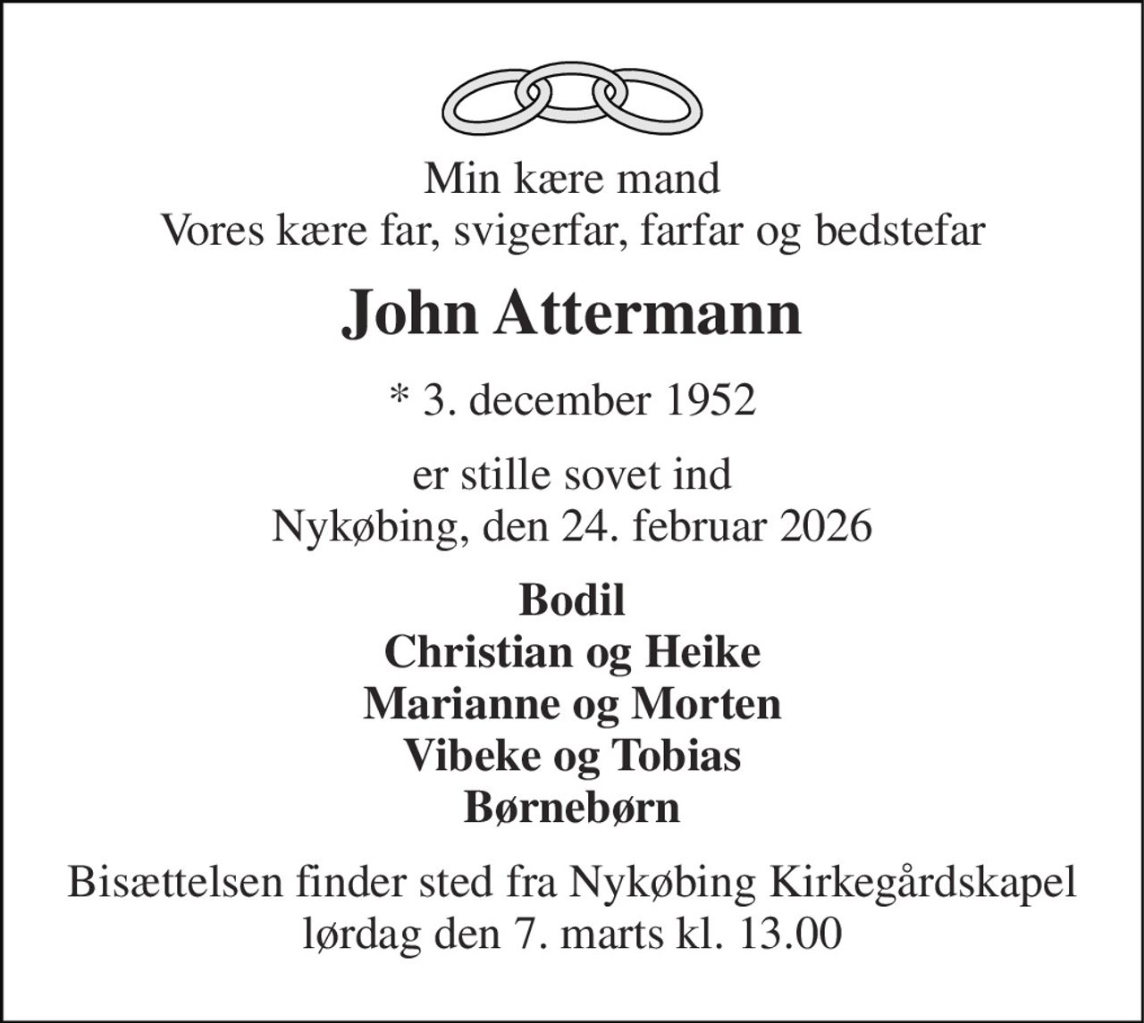 Min kære mand Vores kære far, svigerfar, farfar og bedstefar 
John Attermann 
* 3. december 1952 
er stille sovet ind Nykøbing, den 24. februar 2026 
Bodil Christian og Heike Marianne og Morten Vibeke og Tobias Børnebørn 
Bisættelsen finder sted fra Nykøbing Kirkegårdskapel lørdag den 7. marts kl. 13.00