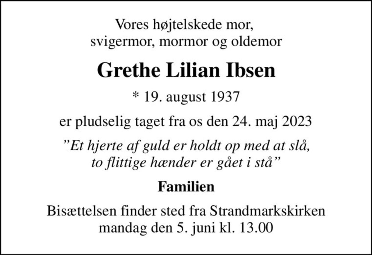 Vores højtelskede mor,  svigermor, mormor og oldemor
Grethe Lilian Ibsen
* 19. august 1937
er pludselig taget fra os den 24. maj 2023
Et hjerte af guld er holdt op med at slå, to flittige hænder er gået i stå
Familien
Bisættelsen finder sted fra Strandmarkskirken  mandag den 5. juni kl. 13.00