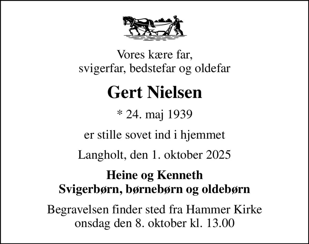 Vores kære far, svigerfar, bedstefar og oldefar
Gert Nielsen
* 24. maj 1939
er stille sovet ind i hjemmet
Langholt, den 1. oktober 2025
Heine og Kenneth Svigerbørn, børnebørn og oldebørn
Begravelsen finder sted fra Hammer Kirke  onsdag den 8. oktober kl. 13.00