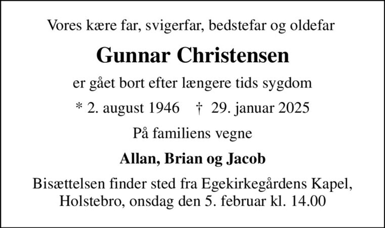 Vores kære far, svigerfar, bedstefar og oldefar 
Gunnar Christensen
er gået bort efter længere tids sygdom
* 2. august 1946    ✝ 29. januar 2025
På familiens vegne
Allan, Brian og Jacob
Bisættelsen finder sted fra Egekirkegårdens Kapel, Holstebro, onsdag den 5. februar kl. 14.00
