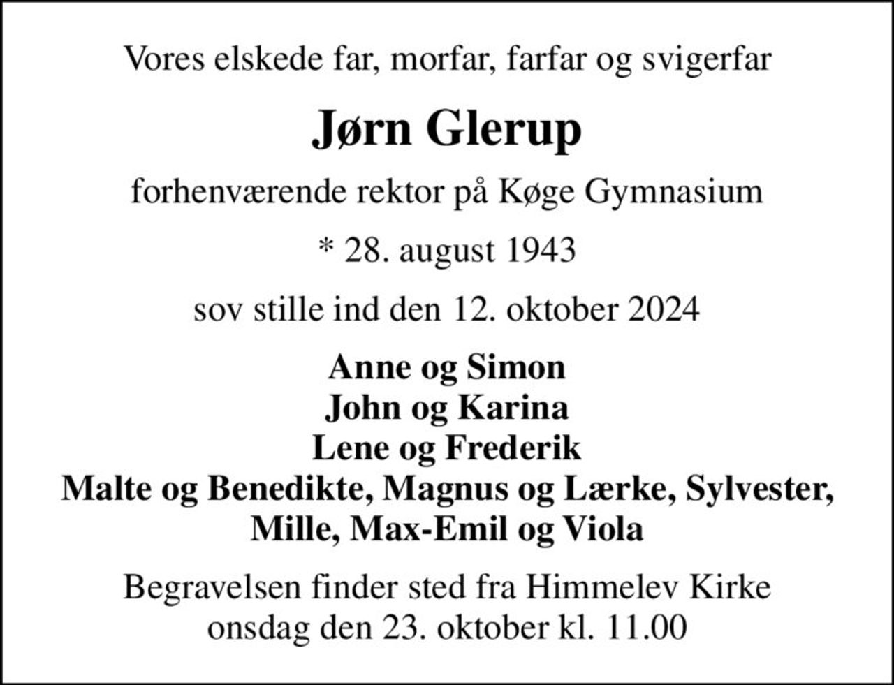 Vores elskede far, morfar, farfar og svigerfar
Jørn Glerup
forhenværende rektor på Køge Gymnasium
* 28. august 1943
sov stille ind den 12. oktober 2024
Anne og Simon John og Karina Lene og Frederik Malte og Benedikte, Magnus og Lærke, Sylvester, Mille, Max-Emil og Viola
Begravelsen finder sted fra Himmelev Kirke  onsdag den 23. oktober kl. 11.00