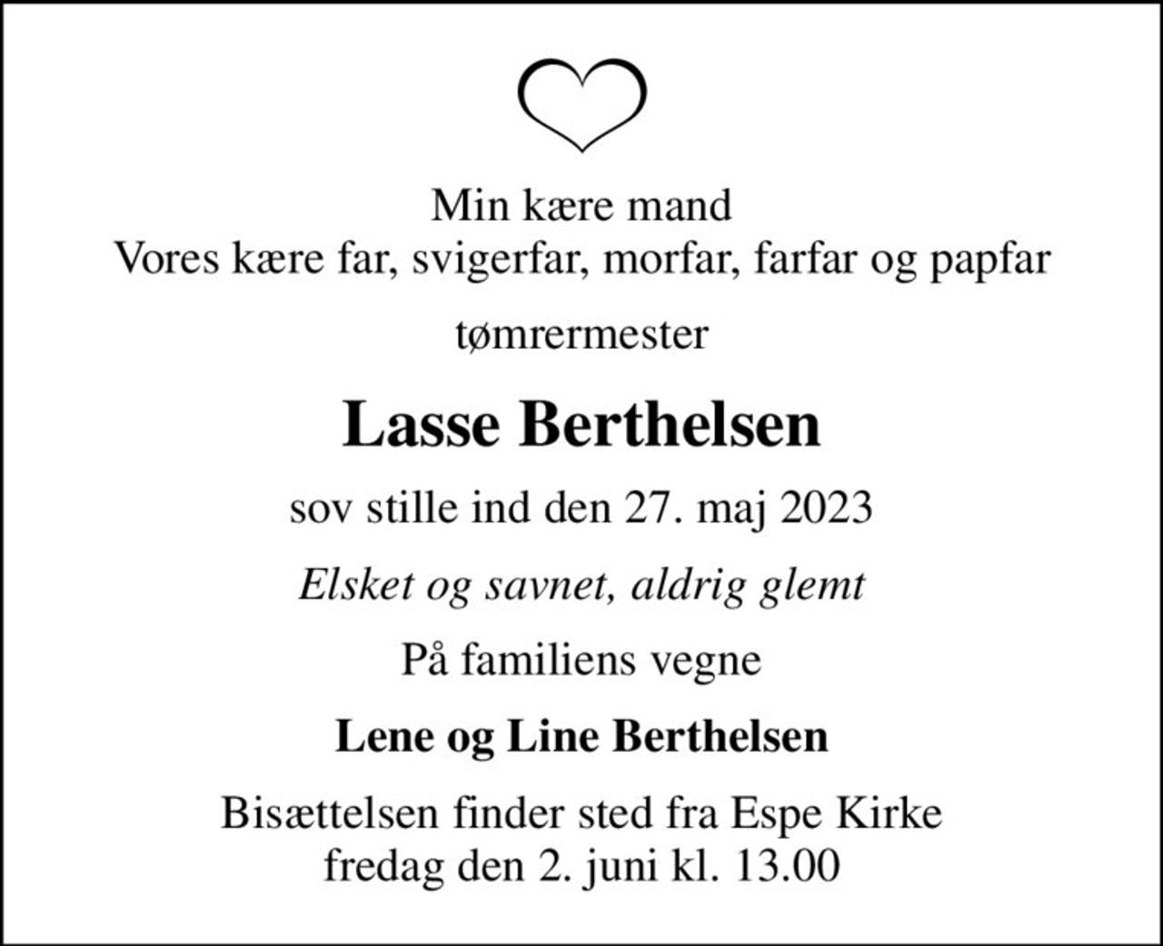 Min kære mand Vores kære far, svigerfar, morfar, farfar og papfar
tømrermester
Lasse Berthelsen
sov stille ind den 27. maj 2023
Elsket og savnet, aldrig glemt
På familiens vegne
Lene og Line Berthelsen
Bisættelsen finder sted fra Espe Kirke  fredag den 2. juni kl. 13.00