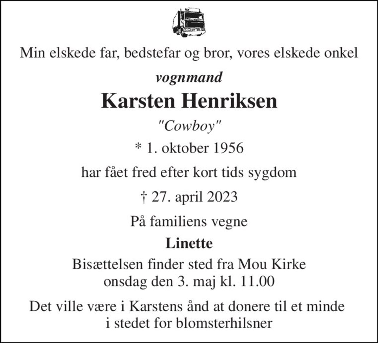 Min elskede far, bedstefar og bror, vores elskede onkel 
vognmand 
Karsten Henriksen 
"Cowboy" 
*​ 1. oktober 1956 
har fået fred efter kort tids sygdom 
†​ 27. april 2023​ 
På familiens vegne 
Linette 
Bisættelsen​ finder sted fra Mou Kirke​ onsdag den 3. maj​ kl. 11.00 
Det ville være i Karstens ånd at donere til et minde  i stedet for blomsterhilsner