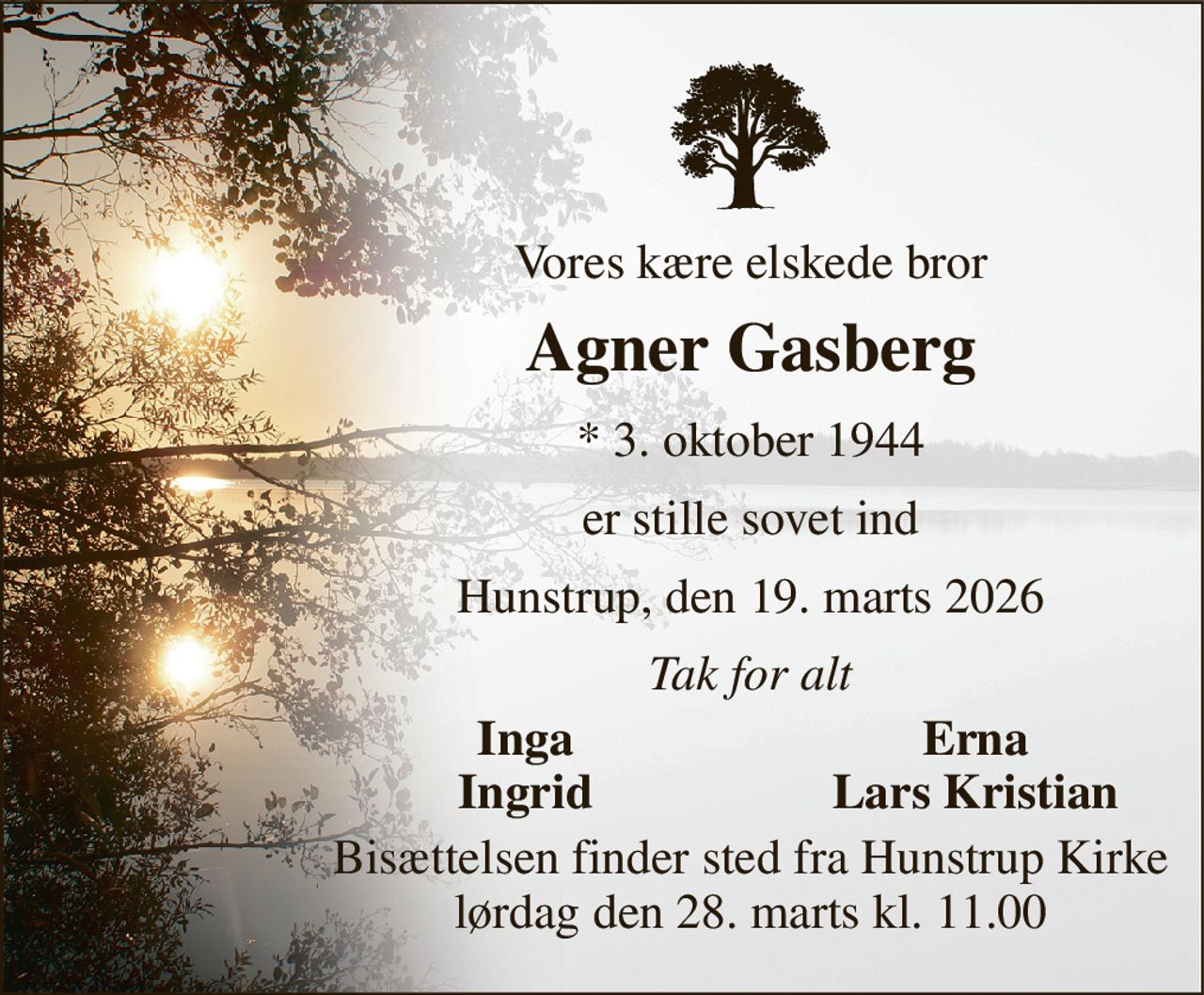 Vores kære elskede bror 
Agner Gasberg 
*​ 3. oktober 1944 
er stille sovet ind 
Hunstrup, den 19. marts 2026 
Tak for alt 
Inga 
Erna 
Ingrid 
Lars Kristian 
Bisættelsen​ finder sted fra Hunstrup Kirke​ lørdag den 28. marts​ kl. 11.00