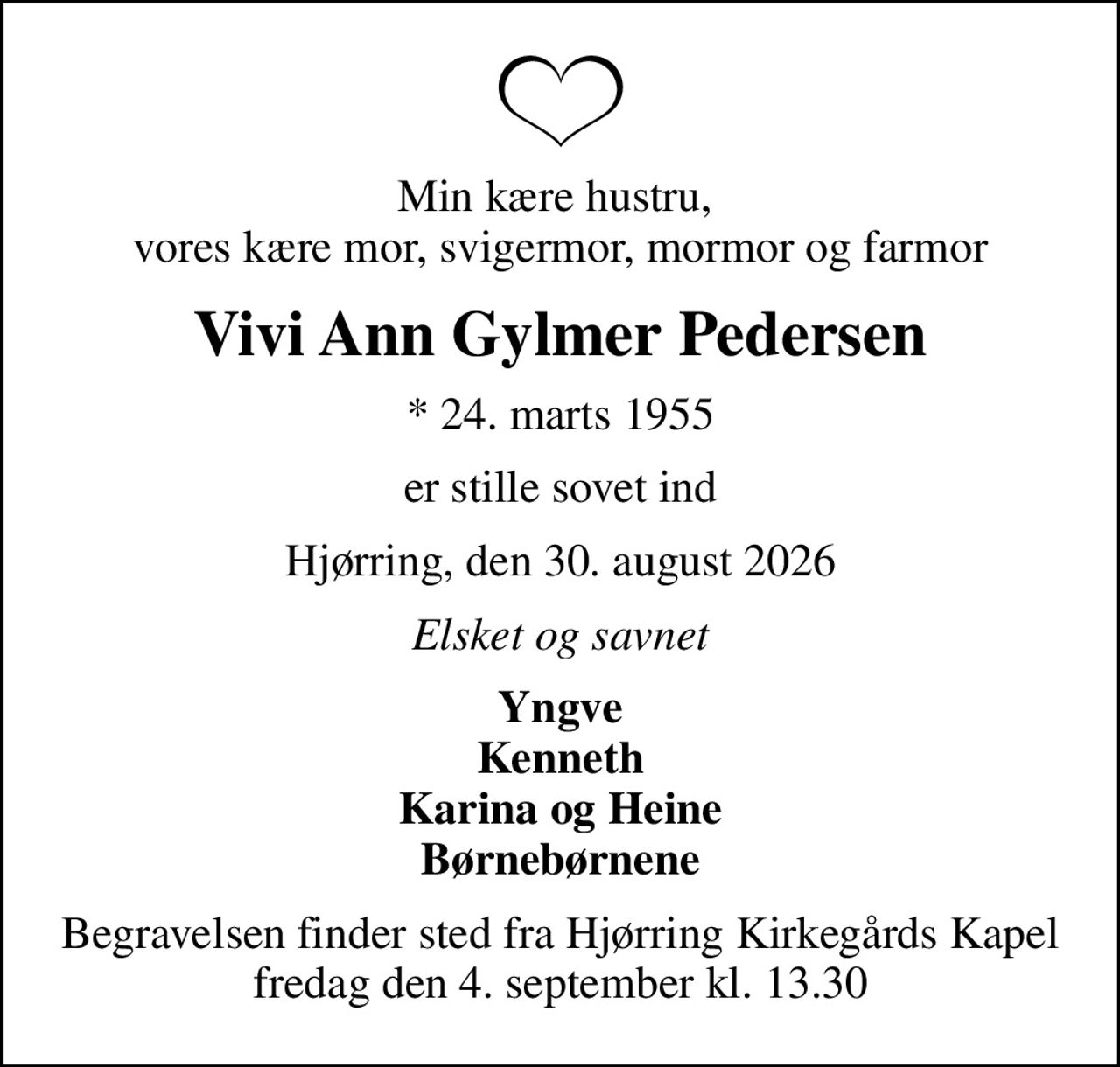 Min kære hustru,  vores kære mor, svigermor, mormor og farmor
Vivi Ann Gylmer Pedersen
* 24. marts 1955
er stille sovet ind
Hjørring, den 30. august 2026
Elsket og savnet
Yngve Kenneth Karina og Heine Børnebørnene
Begravelsen finder sted fra Hjørring Kirkegårds Kapel  fredag den 4. september kl. 13.30