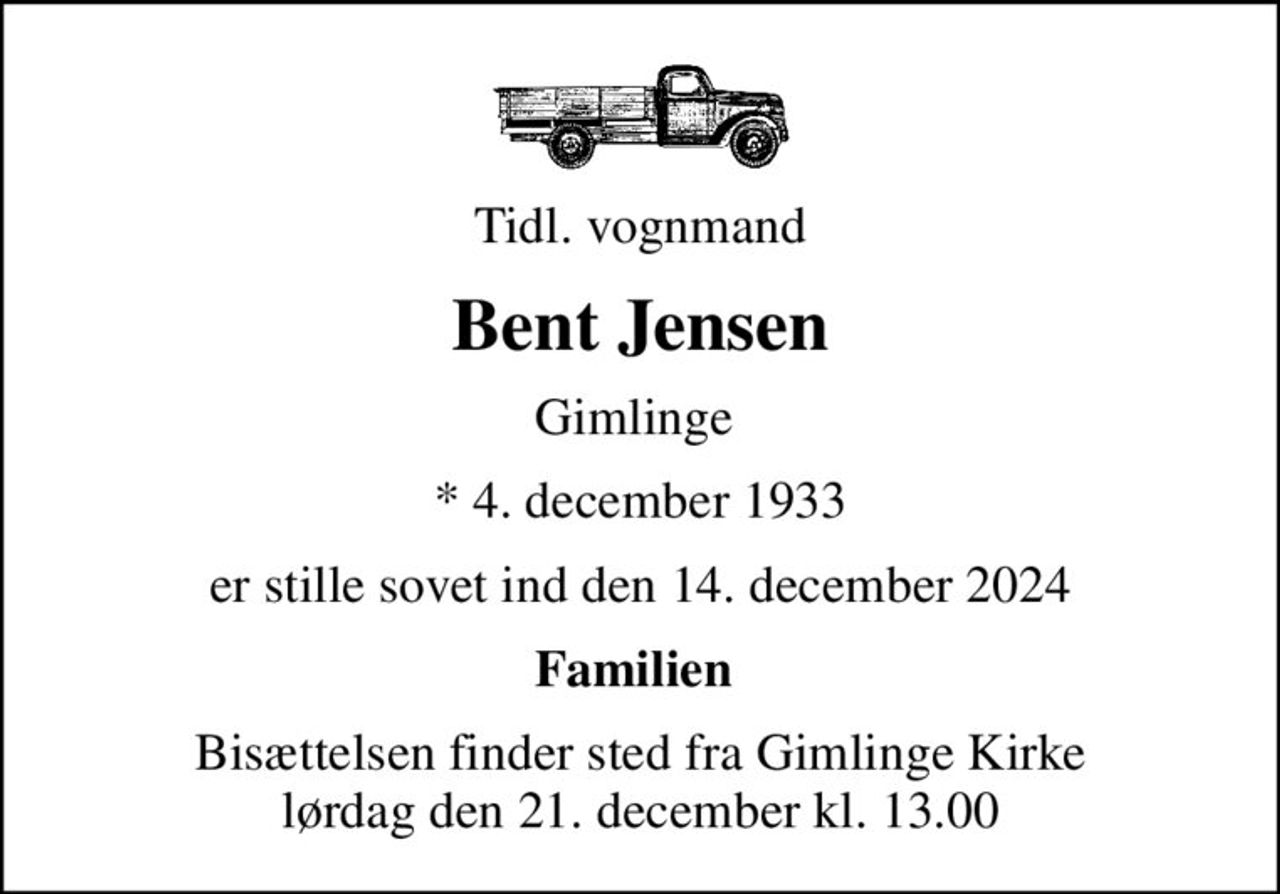 Tidl. vognmand
Bent Jensen
Gimlinge 
* 4. december 1933
er stille sovet ind den 14. december 2024
Familien 
Bisættelsen finder sted fra Gimlinge Kirke  lørdag den 21. december kl. 13.00