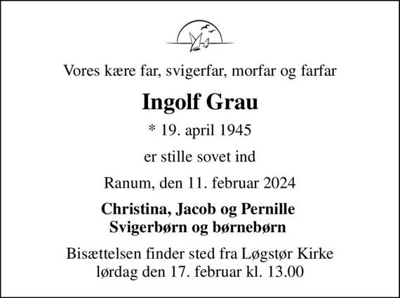 Vores kære far, svigerfar, morfar og farfar
Ingolf Grau
* 19. april 1945
er stille sovet ind
Ranum, den 11. februar 2024
Christina, Jacob og Pernille  Svigerbørn og børnebørn 
Bisættelsen finder sted fra Løgstør Kirke  lørdag den 17. februar kl. 13.00