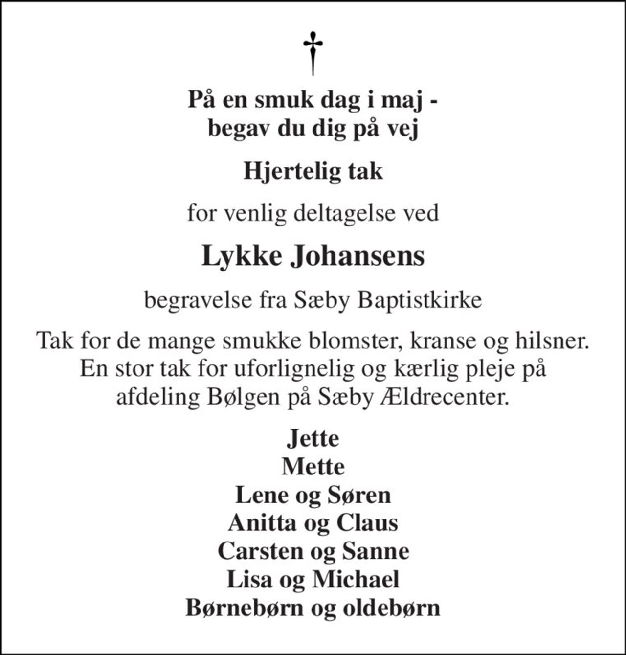 På en smuk dag i maj - begav du dig på vej 
Hjertelig tak 
for venlig deltagelse ved 
Lykke Johansens 
begravelse fra Sæby Baptistkirke 
Tak for de mange smukke blomster, kranse og hilsner. En stor tak for uforlignelig og kærlig pleje på afdeling Bølgen på Sæby Ældrecenter. 
Jette Mette Lene og Søren Anitta og Claus Carsten og Sanne Lisa og Michael Børnebørn og oldebørn