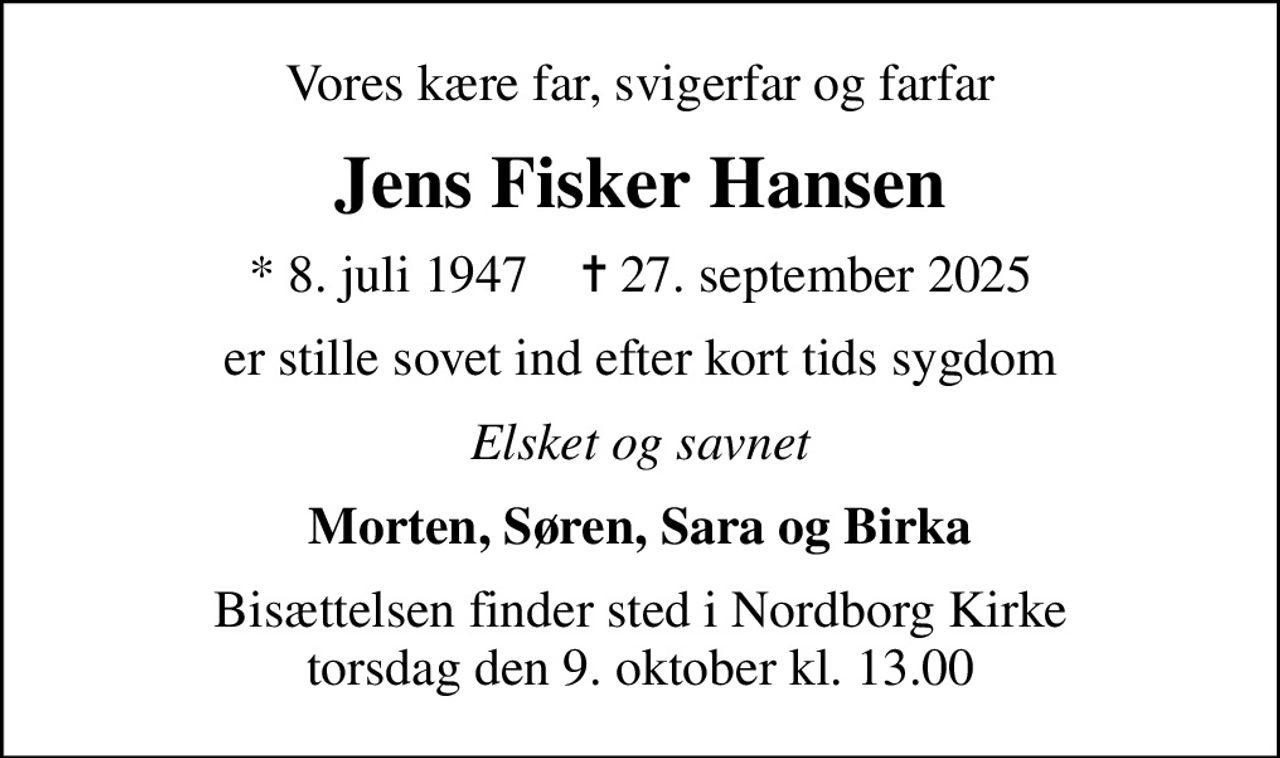 Vores kære far, svigerfar og farfar
Jens Fisker Hansen
* 8. juli 1947    ✝ 27. september 2025
er stille sovet ind efter kort tids sygdom
Elsket og savnet
Morten, Søren, Sara og Birka
Bisættelsen finder sted i Nordborg Kirke  torsdag den 9. oktober kl. 13.00