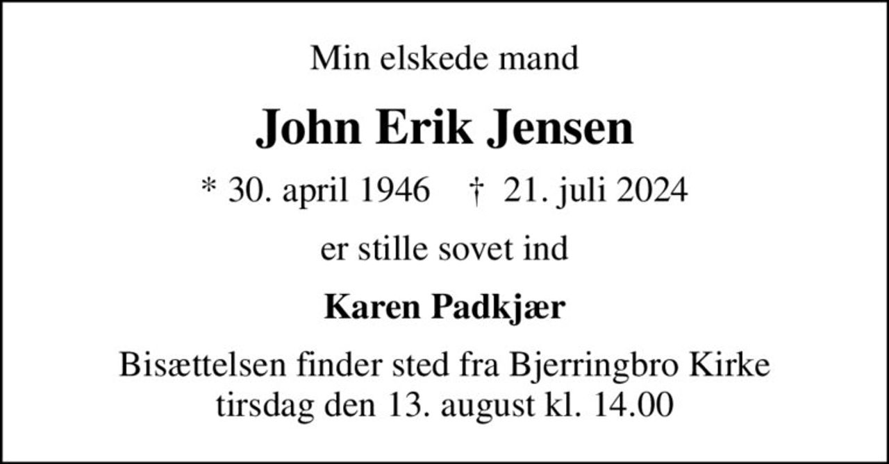 Min elskede mand
John Erik Jensen
* 30. april 1946    ✝ 21. juli 2024
er stille sovet ind
Karen Padkjær
Bisættelsen finder sted fra Bjerringbro Kirke  tirsdag den 13. august kl. 14.00