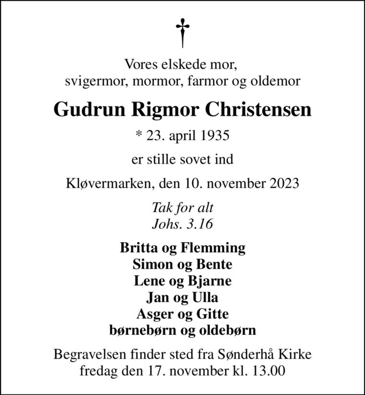 Vores elskede mor,  svigermor, mormor, farmor og oldemor
Gudrun Rigmor Christensen
* 23. april 1935
er stille sovet ind
Kløvermarken, den 10. november 2023
Tak for alt Johs. 3.16
Britta og Flemming Simon og Bente Lene og Bjarne Jan og Ulla Asger og Gitte børnebørn og oldebørn
Begravelsen finder sted fra Sønderhå Kirke  fredag den 17. november kl. 13.00