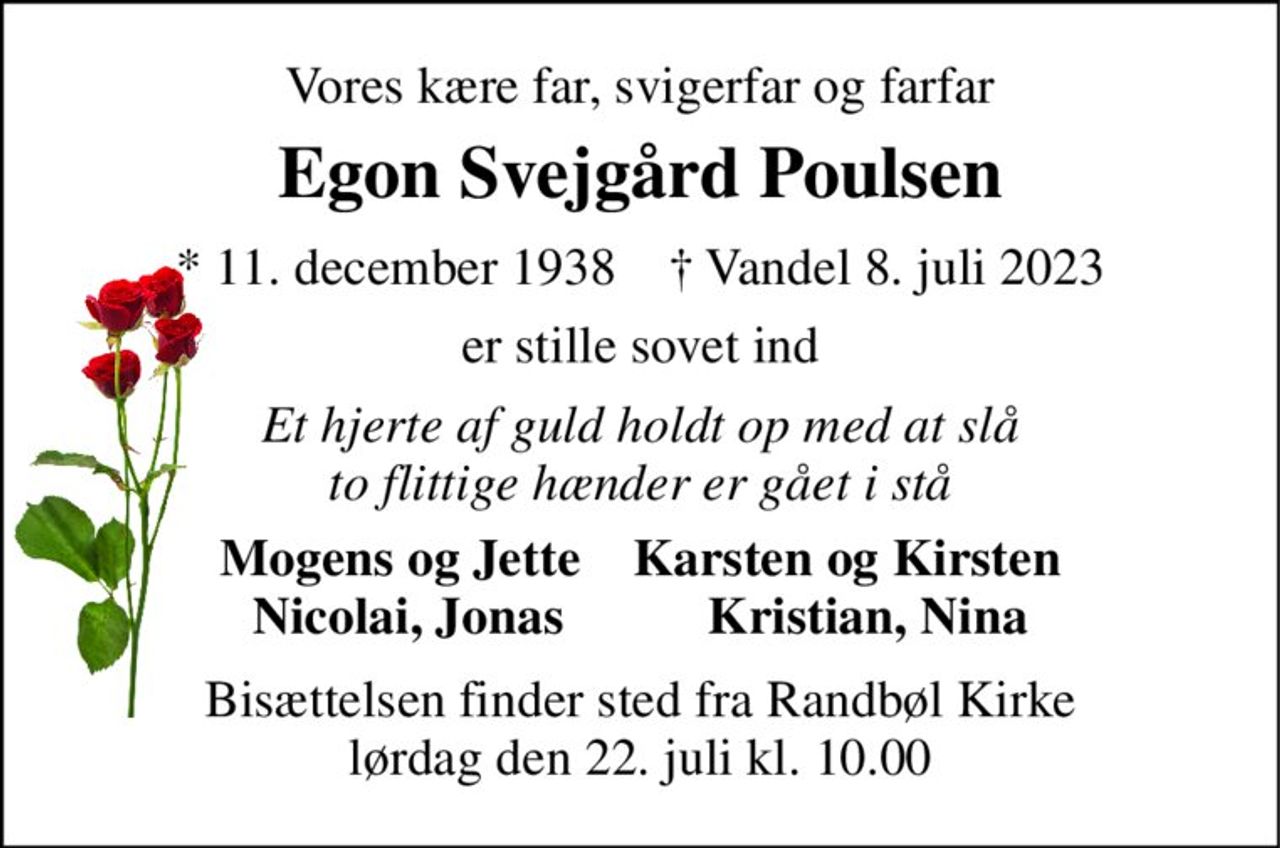 Vores kære far, svigerfar og farfar 
Egon Svejgård Poulsen 
*​ 11. december 1938​    †​ Vandel 8. juli 2023 
er stille sovet ind 
Et hjerte af guld holdt op med at slå to flittige hænder er gået i stå 
Mogens og Jette    Karsten og Kirsten Nicolai, Jonas           Kristian, Nina 
Bisættelsen finder sted fra Randbøl Kirke lørdag den 22. juli kl. 10.00