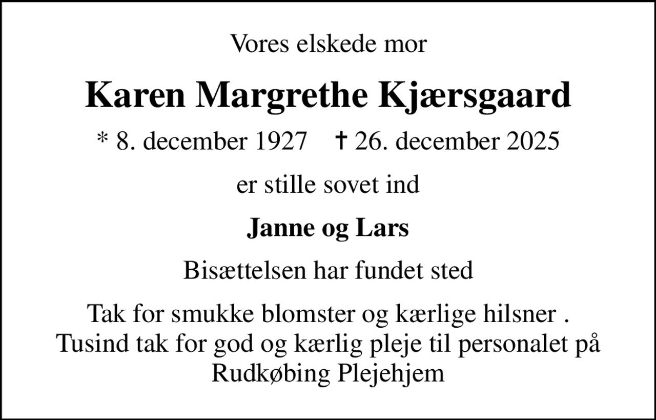 Vores elskede mor
Karen Margrethe Kjærsgaard
* 8. december 1927    ✝ 26. december 2025
er stille sovet ind
Janne og Lars
Bisættelsen har fundet sted
Tak for smukke blomster og kærlige hilsner . Tusind tak for god og kærlig pleje til personalet på Rudkøbing Plejehjem