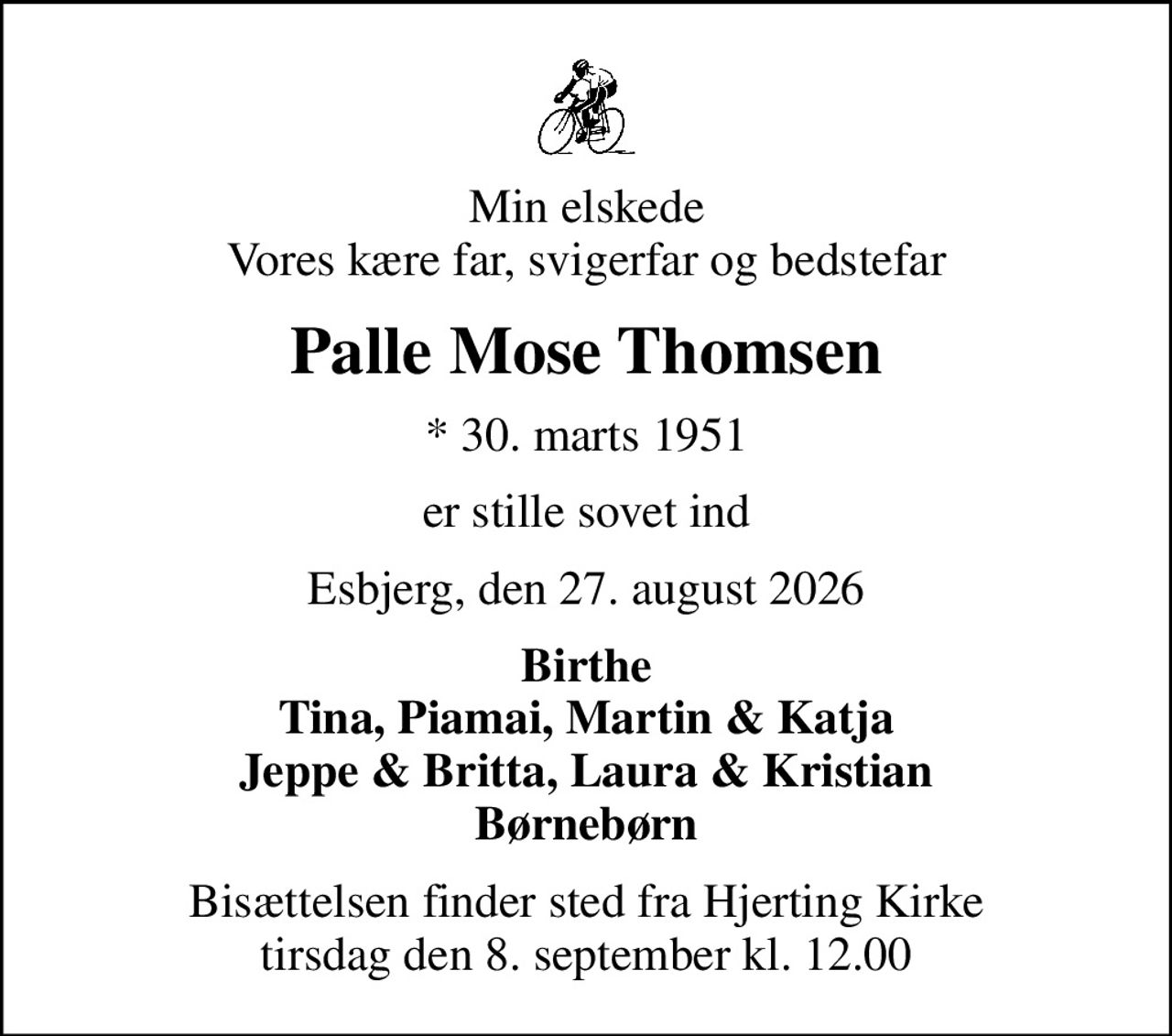 Min elskede Vores kære far, svigerfar og bedstefar
Palle Mose Thomsen
* 30. marts 1951
er stille sovet ind
Esbjerg, den 27. august 2026
Birthe Tina, Piamai, Martin & Katja Jeppe & Britta, Laura & Kristian Børnebørn
Bisættelsen finder sted fra Hjerting Kirke  tirsdag den 8. september kl. 12.00