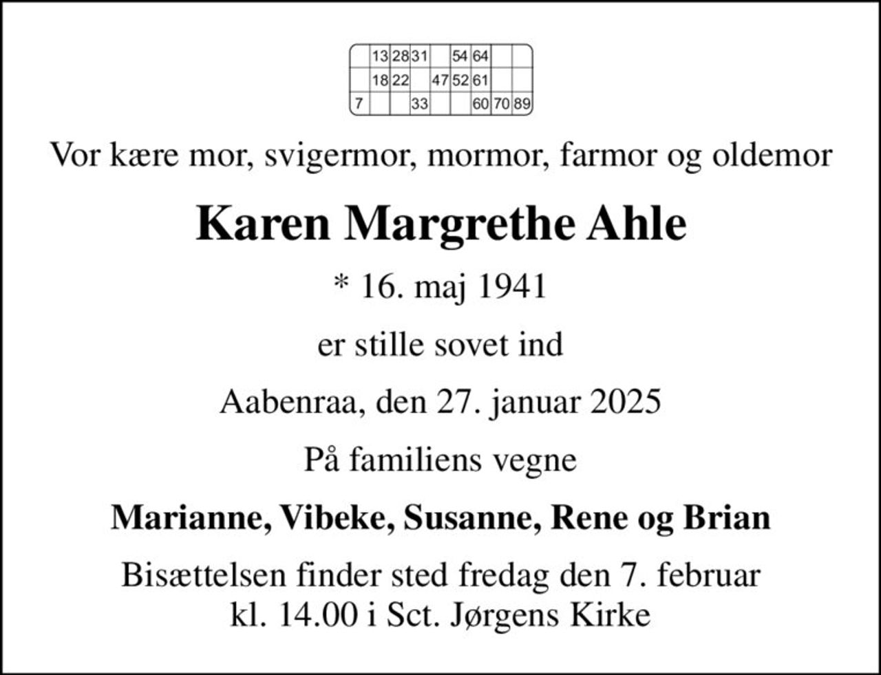 Vor kære mor, svigermor, mormor, farmor og oldemor
Karen Margrethe Ahle
* 16. maj 1941
er stille sovet ind
Aabenraa, den 27. januar 2025
På familiens vegne
Marianne, Vibeke, Susanne, Rene og Brian
Bisættelsen finder sted fredag den 7. februar kl. 14.00 i Sct. Jørgens Kirke