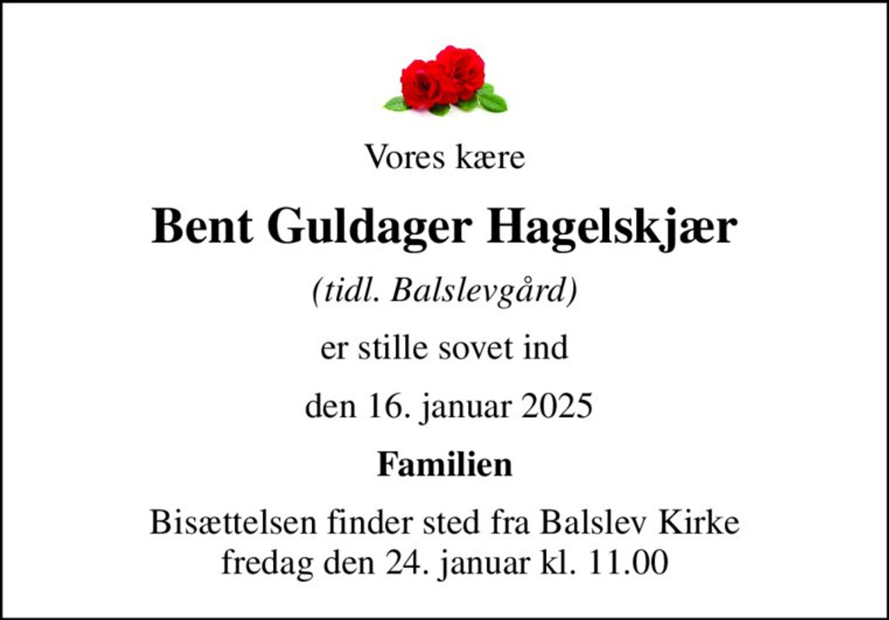 Vores kære
Bent Guldager Hagelskjær
(tidl. Balslevgård)
er stille sovet ind
 den 16. januar 2025
Familien
Bisættelsen finder sted fra Balslev Kirke  fredag den 24. januar kl. 11.00