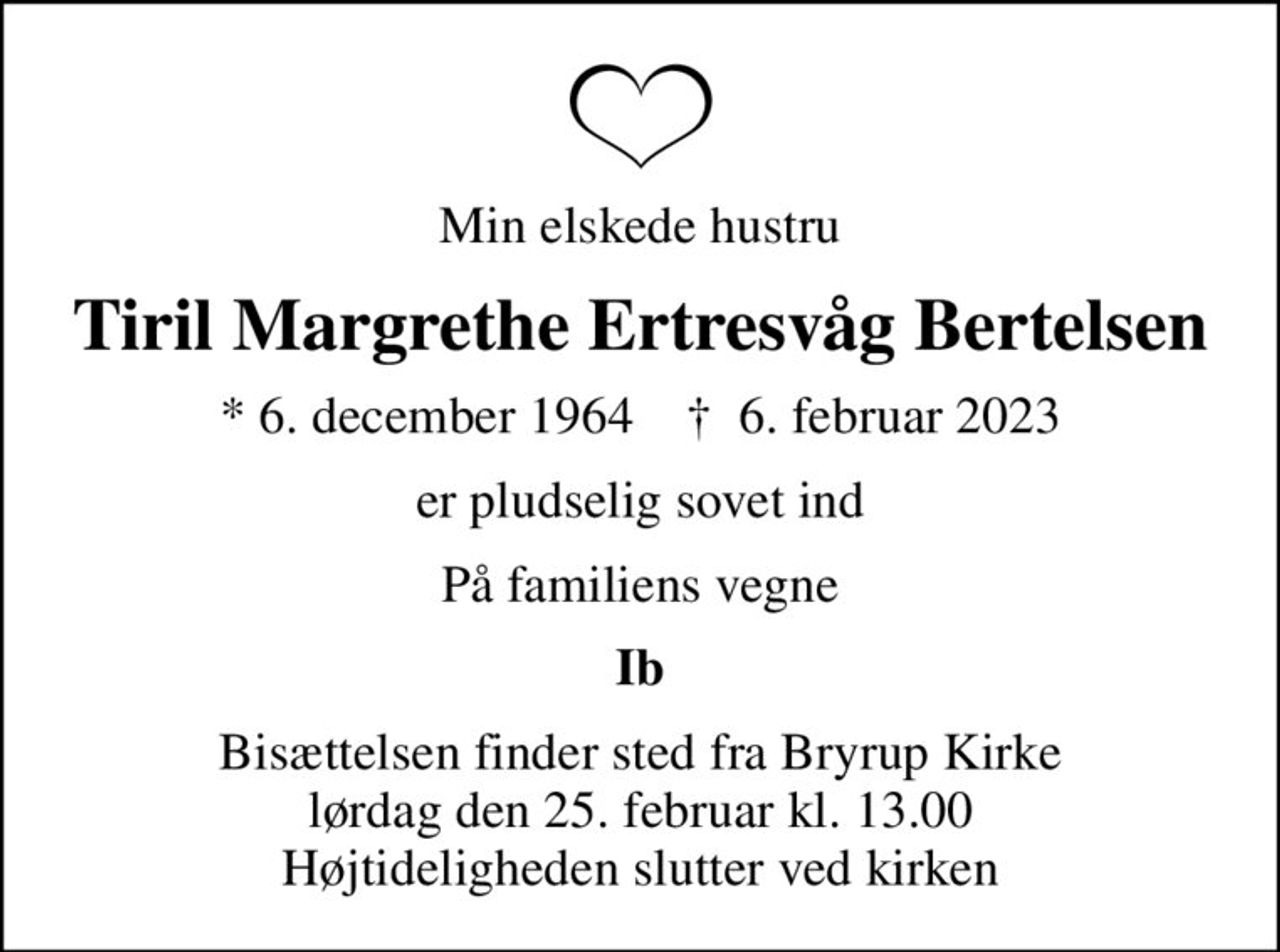 Min elskede hustru
Tiril Margrethe Ertresvåg Bertelsen
* 6. december 1964    ✝ 6. februar 2023
er pludselig sovet ind
På familiens vegne
Ib
Bisættelsen finder sted fra Bryrup Kirke  lørdag den 25. februar kl. 13.00  Højtideligheden slutter ved kirken