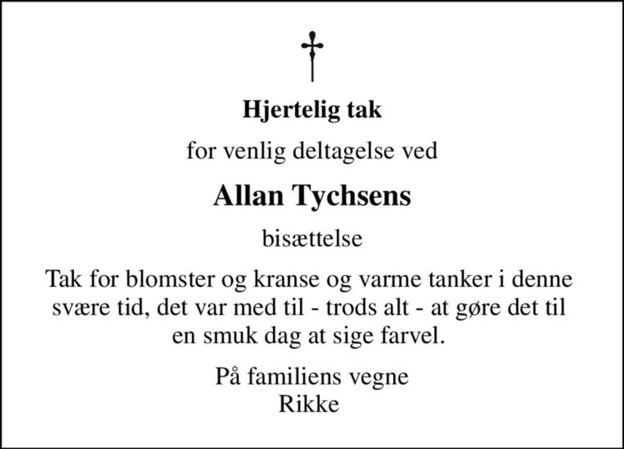 Hjertelig tak
for venlig deltagelse ved
Allan Tychsens
bisættelse
Tak for blomster og kranse og varme tanker i denne  svære tid, det var med til - trods alt - at gøre det til  en smuk dag at sige farvel. 
På familiens vegne Rikke