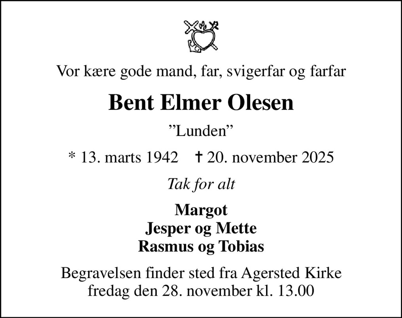 Vor kære gode mand, far, svigerfar og farfar
Bent Elmer Olesen
Lunden
* 13. marts 1942    ✝ 20. november 2025
Tak for alt
Margot Jesper og Mette Rasmus og Tobias
Begravelsen finder sted fra Agersted Kirke  fredag den 28. november kl. 13.00