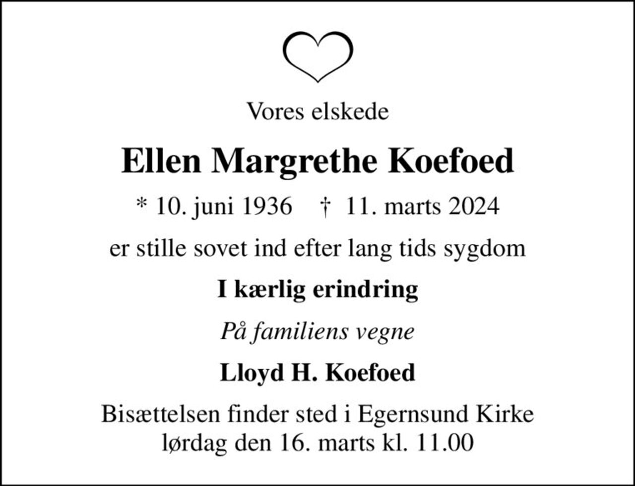 Vores elskede
Ellen Margrethe Koefoed
* 10. juni 1936    ✝ 11. marts 2024
er stille sovet ind efter lang tids sygdom
I kærlig erindring
På familiens vegne
Lloyd H. Koefoed
Bisættelsen finder sted i Egernsund Kirke  lørdag den 16. marts kl. 11.00
