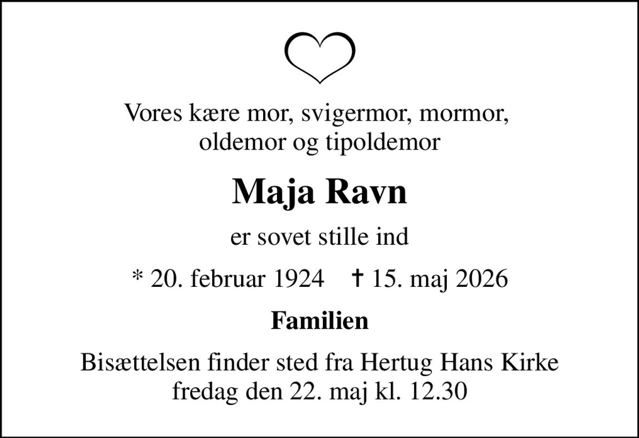 Vores kære mor, svigermor, mormor,  oldemor og tipoldemor
Maja Ravn
er sovet stille ind
* 20. februar 1924    ✝ 15. maj 2026
Familien
Bisættelsen finder sted fra Hertug Hans Kirke  fredag den 22. maj kl. 12.30